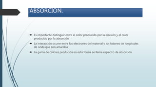  Es importante distinguir entre el color producido por la emisión y el color
producido por la absorción
 La interacción ocurre entre los electrones del material y los fotones de longitudes
de onda que son amarillos
 La gama de colores producida en esta forma se llama espectro de absorción
ABSORCIÓN.
 