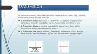 La transmisión ocurre cuando la luz atraviesa una superficie u objeto. Hay 3 tipos de
transmisión: directa, difusa o selectiva
 1. Transmisión directa: es cuando la luz atraviesa un objeto y no se producen
cambios de dirección o calidad de esa luz. Por ejemplo, un vidrio o el aire.
 2. Transmisión difusa: se produce cuando la luz pasa a través de un objeto
transparente o semi-transparente con textura.
 3. Transmisión selectiva: se produce cuando la luz atraviesa un objeto de color.
Parte de la luz va a ser absorbida y parte va a ser transmitida por ese objeto
TRANSMISIÓN
 