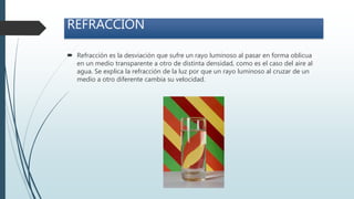  Refracción es la desviación que sufre un rayo luminoso al pasar en forma oblicua
en un medio transparente a otro de distinta densidad, como es el caso del aire al
agua. Se explica la refracción de la luz por que un rayo luminoso al cruzar de un
medio a otro diferente cambia su velocidad.
REFRACCIÓN
 