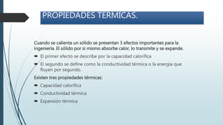 PROPIEDADES TERMICAS.
Cuando se calienta un sólido se presentan 3 efectos importantes para la
ingeniería. El sólido por si mismo absorbe calor, lo transmite y se expande.
 El primer efecto se describe por la capacidad calorífica
 El segundo se define como la conductividad térmica o la energía que
fluyen por segundo.
Existen tres propiedades térmicas:
 Capacidad calorífica
 Conductividad térmica
 Expansión térmica
 