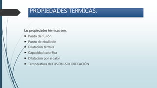PROPIEDADES TERMICAS.
Las propiedades térmicas son:
 Punto de fusión
 Punto de ebullición
 Dilatación térmica
 Capacidad calorífica
 Dilatación por el calor
 Temperatura de FUSiÓN-SOLIDIFICACIÓN
 