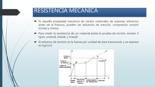 RESISTENCIA MECÁNICA
 Es aquella propiedad mecánica de ciertos materiales de soportar esfuerzos
antes de la fractura, pueden ser esfuerzos de tracción, compresión, torsión
(Corte) y mixtos
 Para medir la resistencia de un material existe la prueba de torsión, existen 3
tipos: uníaxial, biaxial, y triaxial.
 El esfuerzo de tensión es la fuerza por unidad de área transversal, y se expresa
en kg/cm2
 