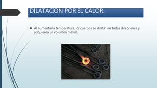 DILATACIÓN POR EL CALOR.
 Al aumentar la temperatura, los cuerpos se dilatan en todas direcciones y
adquieren un volumen mayor.
 