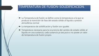 TEMPERATURA DE FUSIÓN-SOLIDIFICACIÓN.
 La Temperatura de fusión se define como la temperatura a la que se
produce la transición de fase del estado sólido al líquido a presión
atmosférica normal
 La temperatura de solidificación y fusión son iguales
 Temperatura necesaria para la ocurrencia del cambio de estado sólido al
líquido en una sustancia, cada sustancia ya sea pura o no posee un valor
de temperatura de fusión propio.
 