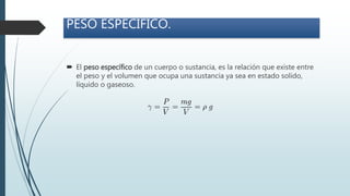 PESO ESPECÍFICO.
 El peso específico de un cuerpo o sustancia, es la relación que existe entre
el peso y el volumen que ocupa una sustancia ya sea en estado solido,
líquido o gaseoso.
 
