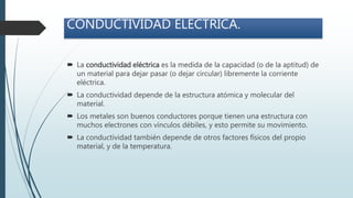 CONDUCTIVIDAD ELECTRICA.
 La conductividad eléctrica es la medida de la capacidad (o de la aptitud) de
un material para dejar pasar (o dejar circular) libremente la corriente
eléctrica.
 La conductividad depende de la estructura atómica y molecular del
material.
 Los metales son buenos conductores porque tienen una estructura con
muchos electrones con vínculos débiles, y esto permite su movimiento.
 La conductividad también depende de otros factores físicos del propio
material, y de la temperatura.
 
