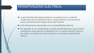 PERMITIVILIDAD ELECTRICA.
 La permitividad está determinada por la tendencia de un material
a polarizarse ante la aplicación de un campo eléctrico y de esa forma
anular parcialmente el campo interno del material.
 Está directamente relacionada con la susceptibilidad eléctrica.
 Por ejemplo, en un condensador una alta permitividad hace que la misma
cantidad de carga eléctrica se almacene con un campo eléctrico menor y,
por ende, a un potencial menor, llevando a una mayor capacidad del
mismo.
 