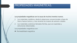 PROPIEDADES MAGNÉTICAS.
Las propiedades magnéticas son la causa de muchos inventos nuevos.
1. Los materiales metálicos, desde la aleaciones convencionales a base de
hierro hasta el alnico y, mas reciente los imanes de samario-cobalto
2. Los materiales cerámicos llamados ferritas, que son espinelas y
estructuras relacionadas.
Las propiedades magnéticas son:
 Permeabilidad magnética
 