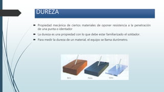 DUREZA
 Propiedad mecánica de ciertos materiales de oponer resistencia a la penetración
de una punta o identador
 La dureza es una propiedad con lo que debe estar familiarizado el soldador.
 Para medir la dureza de un material, el equipo se llama durómetro.
 