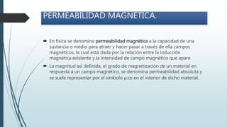 PERMEABILIDAD MAGNÉTICA.
 En física se denomina permeabilidad magnética a la capacidad de una
sustancia o medio para atraer y hacer pasar a través de ella campos
magnéticos, la cual está dada por la relación entre la inducción
magnética existente y la intensidad de campo magnético que apare
 La magnitud así definida, el grado de magnetización de un material en
respuesta a un campo magnético, se denomina permeabilidad absoluta y
se suele representar por el símbolo μ:ce en el interior de dicho material.
 