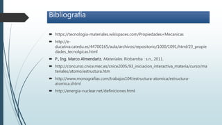 Bibliografía
 https://tecnologia-materiales.wikispaces.com/Propiedades+Mecanicas
 http://e-
ducativa.catedu.es/44700165/aula/archivos/repositorio/1000/1091/html/23_propie
dades_tecnolgicas.html
 P., Ing. Marco Almendariz. Materiales. Riobamba : s.n., 2011.
 http://concurso.cnice.mec.es/cnice2005/93_iniciacion_interactiva_materia/curso/ma
teriales/atomo/estructura.htm
 http://www.monografias.com/trabajos104/estructura-atomica/estructura-
atomica.shtml
 http://energia-nuclear.net/definiciones.html
 