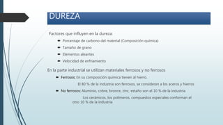 Factores que influyen en la dureza:
 Porcentaje de carbono del material (Composición química)
 Tamaño de grano
 Elementos aleantes
 Velocidad de enfriamiento
DUREZA
En la parte industrial se utilizan materiales ferrosos y no ferrosos
 Ferrosos: En su composición química tienen al hierro.
El 80 % de la industria son ferrosos, se consideran a los aceros y hierros
 No ferrosos: Aluminio, cobre, bronce, zinc, estaño son el 10 % de la industria
Los cerámicos, los polímeros, compuestos especiales conforman el
otro 10 % de la industria
 