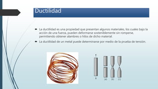 Ductilidad
 La ductilidad es una propiedad que presentan algunos materiales, los cuales bajo la
acción de una fuerza, pueden deformarse sosteniblemente sin romperse,
permitiendo obtener alambres o hilos de dicho material.
 La ductilidad de un metal puede determinarse por medio de la prueba de tensión.
 