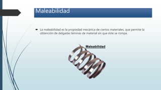 Maleabilidad
 La maleabilidad es la propiedad mecánica de ciertos materiales, que permite la
obtención de delgadas láminas de material sin que éste se rompa.
 