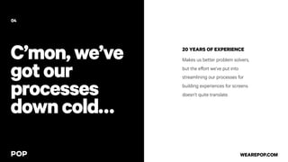 C’mon,we’ve
gotour
processes
downcold…
20 YEARS OF EXPERIENCE
Makes us better problem solvers,
but the effort we’ve put into
streamlining our processes for
building experiences for screens
doesn’t quite translate.
04
WEAREPOP.COM
 