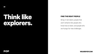 Thinklike
explorers.
FIND THE RIGHT PEOPLE
Bring in risk-takers, people that
aren’t afraid to fail, people who
know how to listen, and people who
are hungry for new challenges.
01
WEAREPOP.COM
 