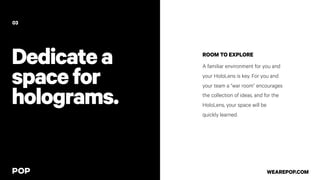 Dedicatea
spacefor
holograms.
ROOM TO EXPLORE
A familiar environment for you and
your HoloLens is key. For you and
your team a “war room” encourages
the collection of ideas, and for the
HoloLens, your space will be
quickly learned.
03
WEAREPOP.COM
 
