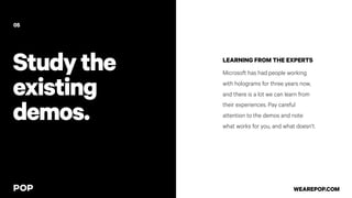 LEARNING FROM THE EXPERTS
Microsoft has had people working
with holograms for three years now,
and there is a lot we can learn from
their experiences. Pay careful
attention to the demos and note
what works for you, and what doesn’t.
05
WEAREPOP.COM
Studythe
existing
demos.
 