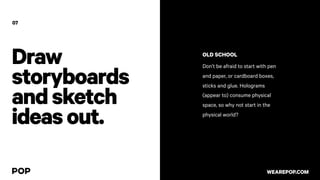 Draw
storyboards
andsketch
ideasout.
OLD SCHOOL
Don’t be afraid to start with pen
and paper, or cardboard boxes,
sticks and glue. Holograms
(appear to) consume physical
space, so why not start in the
physical world?
07
WEAREPOP.COM
 