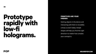 Prototype
rapidlywith
low-fi
holograms.
PRIMITIVES ARE YOUR
FRIENDS
Getting objects in the device and
interacting with them is incredibly
critical, so don’t delay. Simple
shapes will help you find the right
direction no matter how complex
your concept is.
08
WEAREPOP.COM
 