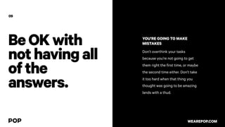 BeOKwith
nothavingall
ofthe
answers.
09
YOU’RE GOING TO MAKE
MISTAKES
Don’t overthink your tasks
because you’re not going to get
them right the first time, or maybe
the second time either. Don’t take
it too hard when that thing you
thought was going to be amazing
lands with a thud.
WEAREPOP.COM
 