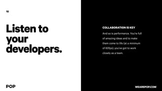 Listento
your
developers.
10
COLLABORATION IS KEY
And so is performance. You’re full
of amazing ideas and to make
them come to life (at a minimum
of 60fps), you’ve got to work
closely as a team.
WEAREPOP.COM
 