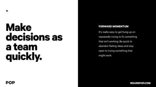 Make
decisionsas
ateam
quickly.
11
FORWARD MOMENTUM
It’s really easy to get hung up on
repeatedly trying to fix something
that isn’t working. Be quick to
abandon flailing ideas and stay
open to trying something that
might work.
WEAREPOP.COM
 