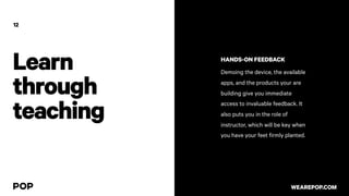 12
HANDS-ON FEEDBACK
Demoing the device, the available
apps, and the products your are
building give you immediate
access to invaluable feedback. It
also puts you in the role of
instructor, which will be key when
you have your feet firmly planted.
WEAREPOP.COM
Learn
through
teaching
 