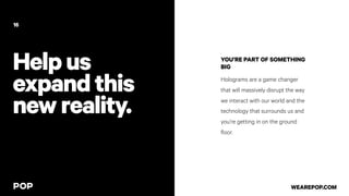 Helpus
expandthis
newreality.
YOU’RE PART OF SOMETHING
BIG
Holograms are a game changer
that will massively disrupt the way
we interact with our world and the
technology that surrounds us and
you’re getting in on the ground
floor.
16
WEAREPOP.COM
 