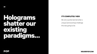 Holograms
shatterour
existing
paradigms…
IT’S COMPLETELY NEW
We very quickly learned what a
unique (and exciting) challenge
this was going to be.
01
WEAREPOP.COM
 