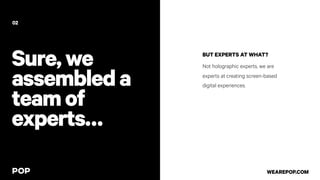 Sure,we
assembleda
teamof
experts…
BUT EXPERTS AT WHAT?
Not holographic experts, we are
experts at creating screen-based
digital experiences.
02
WEAREPOP.COM
 