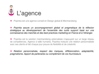 L’agence
ê  Popinka est une agence conseil en Design global & Merchandising


ê  Popinka assure un accompagnement global et pragmatique de la réﬂexion
stratégique au développement de l’ensemble des outils support basé sur une
connaissance des marchés et des best practices marketing en France et à l’étranger.

ê  Popinka est la solution merchandising externalisée s’appuyant sur un large réseau
de compétences. Agence à taille humaine, Popinka instaure une relation personnalisée
avec ses clients et fait chaque jour preuve de ﬂexibilité et de créativité.


ê  Relation personnalisée, respect des marques, différenciation, adaptabilité,
pragmatisme. Apport de partenaires ou complément de vos fournisseurs

 