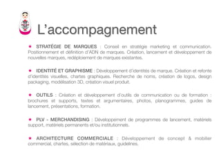 L’accompagnement
ê  STRATÉGIE DE MARQUES : Conseil en stratégie marketing et communication.
Positionnement et déﬁnition d’ADN de marques. Création, lancement et développement de
nouvelles marques, redéploiement de marques existantes.

ê  IDENTITÉ ET GRAPHISME : Développement d’identités de marque. Création et refonte
d’identités visuelles, chartes graphiques. Recherche de noms, création de logos, design
packaging, modélisation 3D, création visuel produit.

ê  OUTILS : Création et développement d’outils de communication ou de formation :
brochures et supports, textes et argumentaires, photos, planogrammes, guides de
lancement, présentations, formation.

ê  PLV - MERCHANDISING : Développement de programmes de lancement, matériels
support, matériels permanents et/ou institutionnels.

ê  ARCHITECTURE COMMERCIALE : Développement de concept & mobilier
commercial, chartes, sélection de matériaux, guidelines.
 