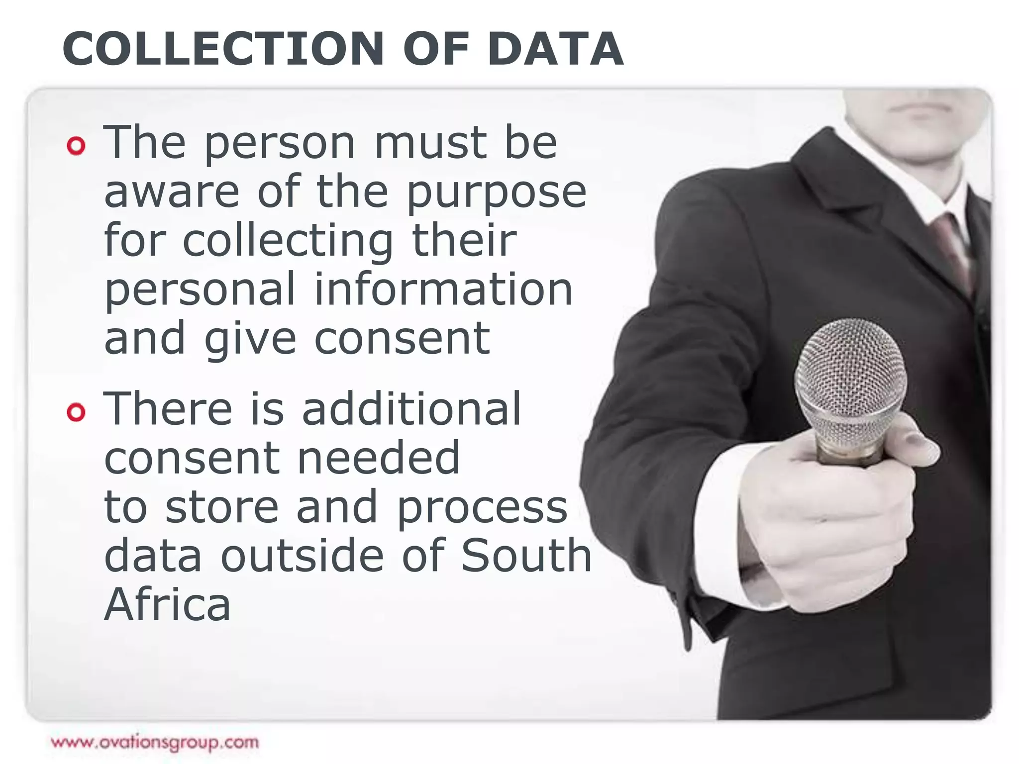 COLLECTION OF DATA
The person must be
aware of the purpose
for collecting their
personal information
and give consent
There is additional
consent needed
to store and process
data outside of South
Africa
 