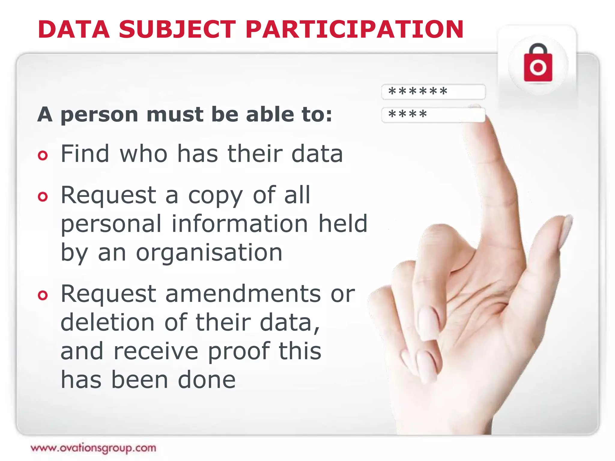DATA SUBJECT PARTICIPATION
A person must be able to:
Find who has their data
Request a copy of all
personal information held
by an organisation
Request amendments or
deletion of their data,
and receive proof this
has been done
******
****
 