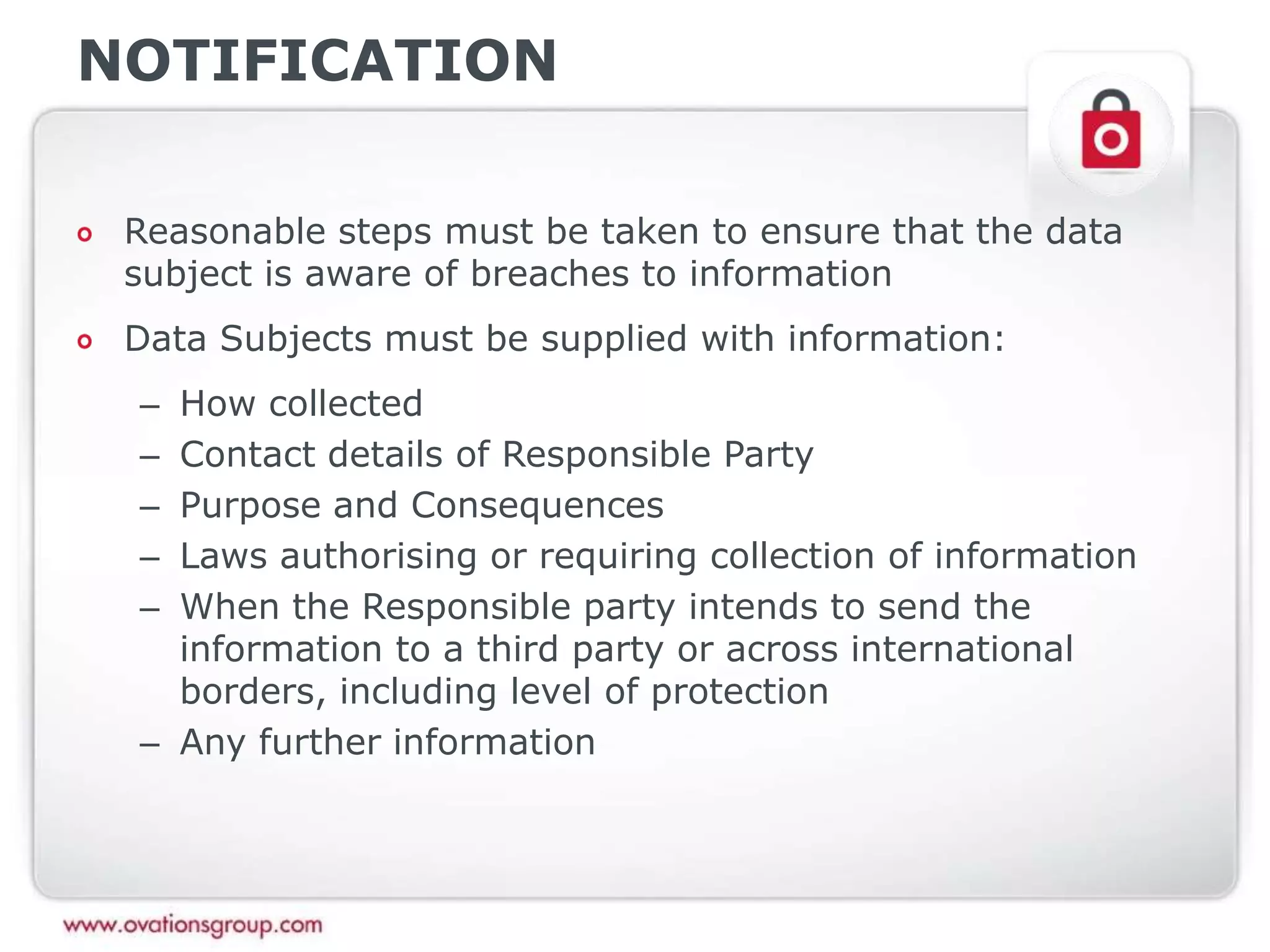 NOTIFICATION
Reasonable steps must be taken to ensure that the data
subject is aware of breaches to information
Data Subjects must be supplied with information:
– How collected
– Contact details of Responsible Party
– Purpose and Consequences
– Laws authorising or requiring collection of information
– When the Responsible party intends to send the
information to a third party or across international
borders, including level of protection
– Any further information
 