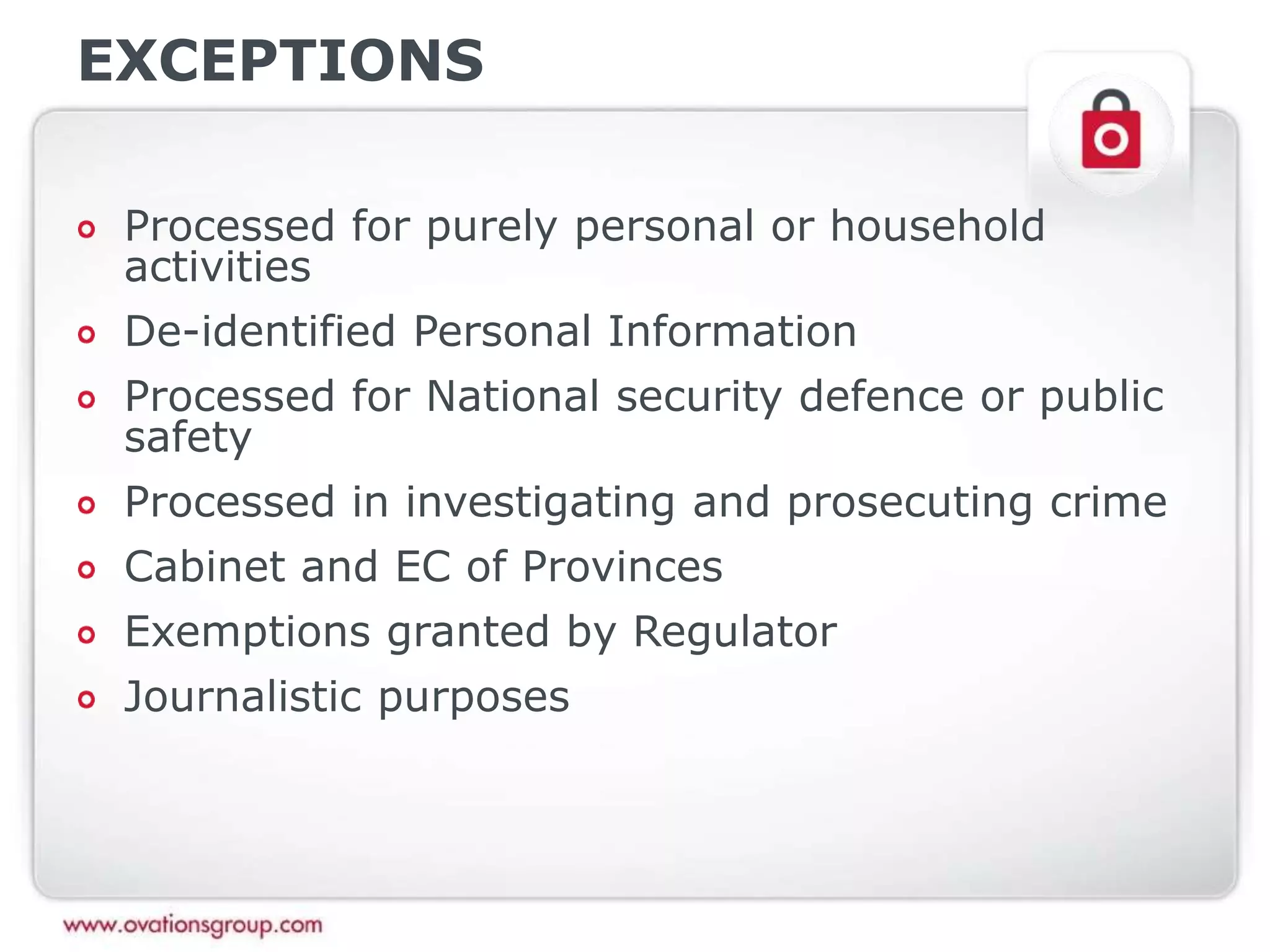 EXCEPTIONS
Processed for purely personal or household
activities
De-identified Personal Information
Processed for National security defence or public
safety
Processed in investigating and prosecuting crime
Cabinet and EC of Provinces
Exemptions granted by Regulator
Journalistic purposes
 