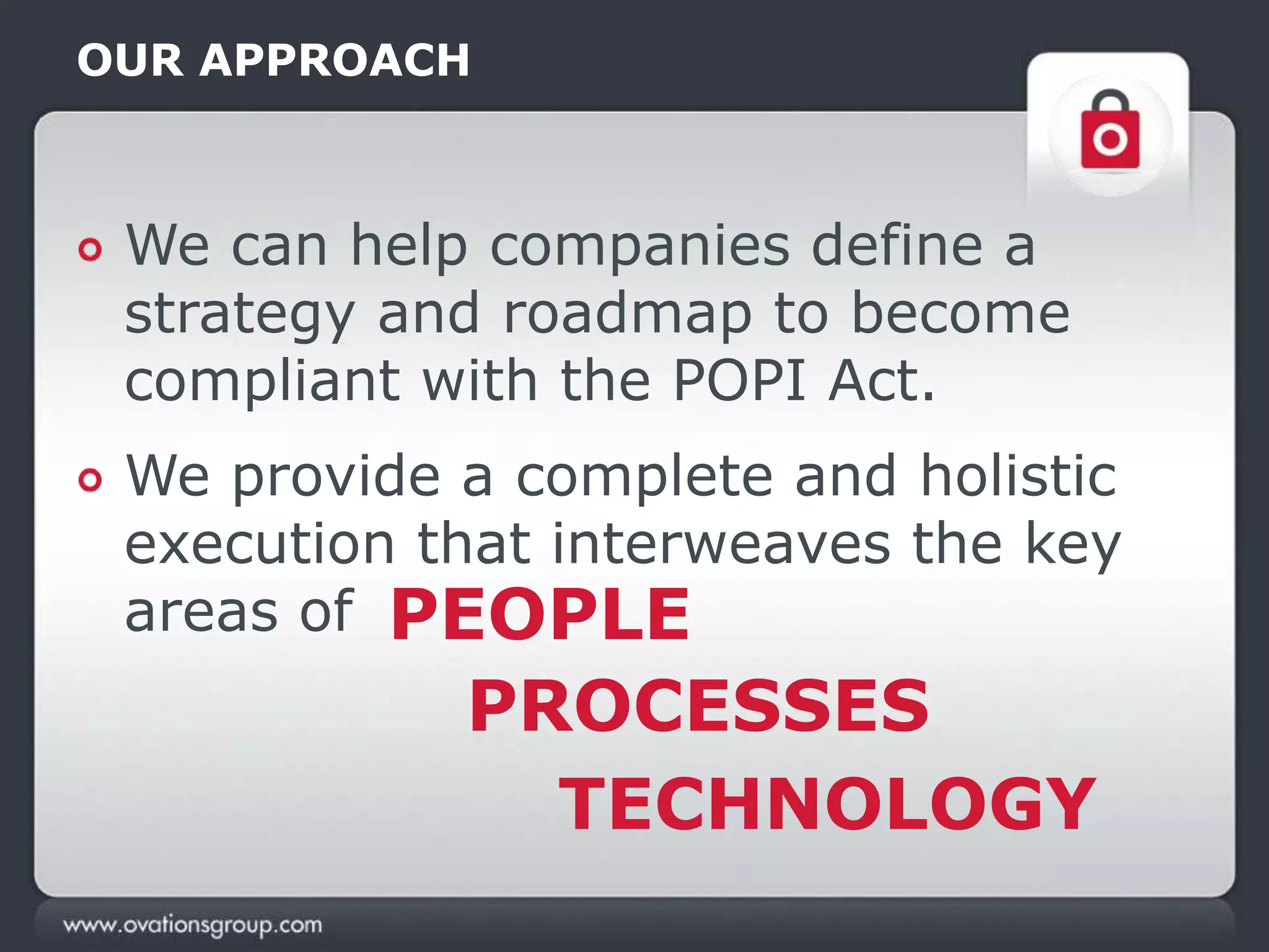 OUR APPROACH
We can help companies define a
strategy and roadmap to become
compliant with the POPI Act.
We provide a complete and holistic
execution that interweaves the key
areas of PEOPLE
PROCESSES
TECHNOLOGY
 