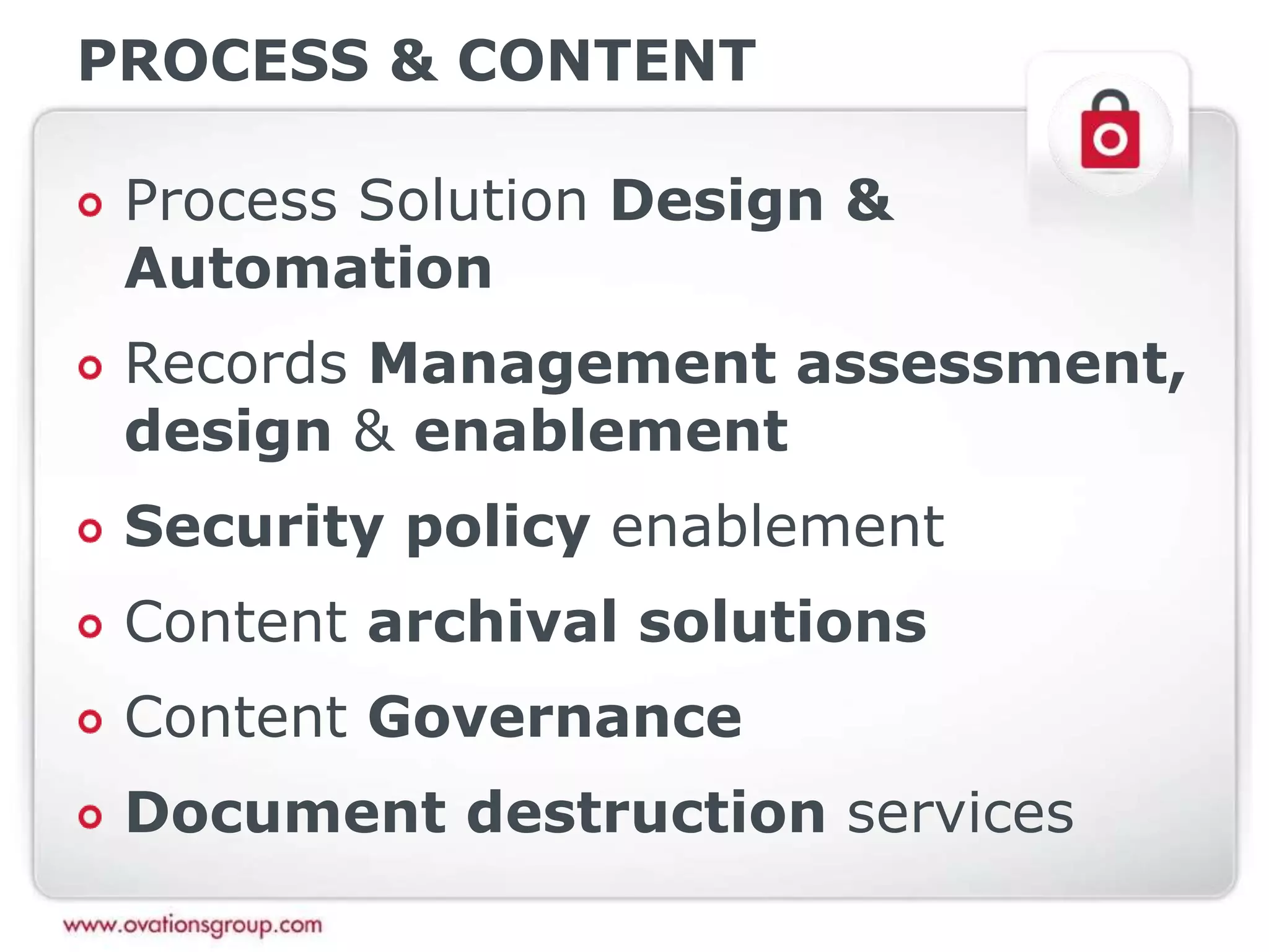 PROCESS & CONTENT
Process Solution Design &
Automation
Records Management assessment,
design & enablement
Security policy enablement
Content archival solutions
Content Governance
Document destruction services
 