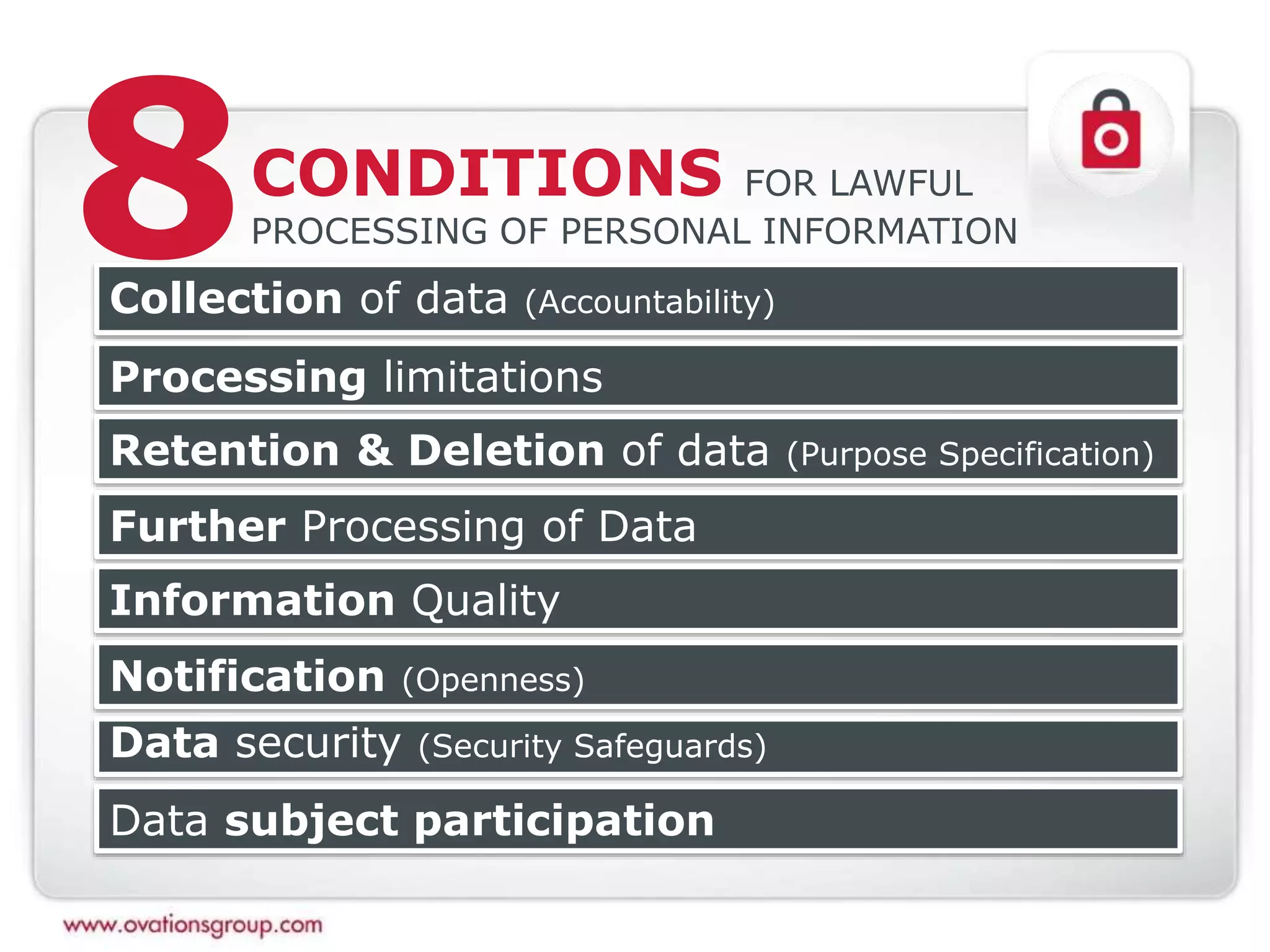 CONDITIONS FOR LAWFUL
PROCESSING OF PERSONAL INFORMATION
Collection of data (Accountability)
Processing limitations
Retention & Deletion of data (Purpose Specification)
Further Processing of Data
Data security (Security Safeguards)
Data subject participation
Notification (Openness)
8
Information Quality
 