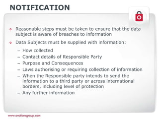 NOTIFICATION
Reasonable steps must be taken to ensure that the data
subject is aware of breaches to information
Data Subjects must be supplied with information:
– How collected
– Contact details of Responsible Party
– Purpose and Consequences
– Laws authorising or requiring collection of information
– When the Responsible party intends to send the
information to a third party or across international
borders, including level of protection
– Any further information
 