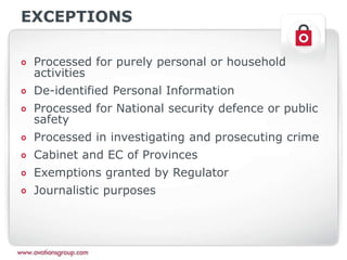 EXCEPTIONS
Processed for purely personal or household
activities
De-identified Personal Information
Processed for National security defence or public
safety
Processed in investigating and prosecuting crime
Cabinet and EC of Provinces
Exemptions granted by Regulator
Journalistic purposes
 
