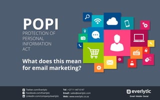 POPIPROTECTION OF
PERSONAL
INFORMATION
ACT
POPIPROTECTION OF
PERSONAL
INFORMATION
ACT
What does this mean
for email marketing?
Facebook.com/Everlytic
Linkedin.com/company/everlytic
Twitter.com/Everlytic Tel : +27 11 447 6147
Email : sales@everlytic.com
Web : www.everlytic.co.za
Facebook.com/Everlytic
Linkedin.com/company/everlytic
Twitter.com/Everlytic Tel : +27 11 447 6147
Email : sales@everlytic.com
Web : www.everlytic.co.za
 