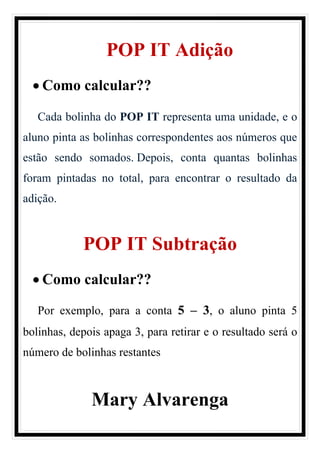 POP IT Adição
• Como calcular??
Cada bolinha do POP IT representa uma unidade, e o
aluno pinta as bolinhas correspondentes aos números que
estão sendo somados. Depois, conta quantas bolinhas
foram pintadas no total, para encontrar o resultado da
adição.
POP IT Subtração
• Como calcular??
Por exemplo, para a conta 5 – 3, o aluno pinta 5
bolinhas, depois apaga 3, para retirar e o resultado será o
número de bolinhas restantes
Mary Alvarenga
 