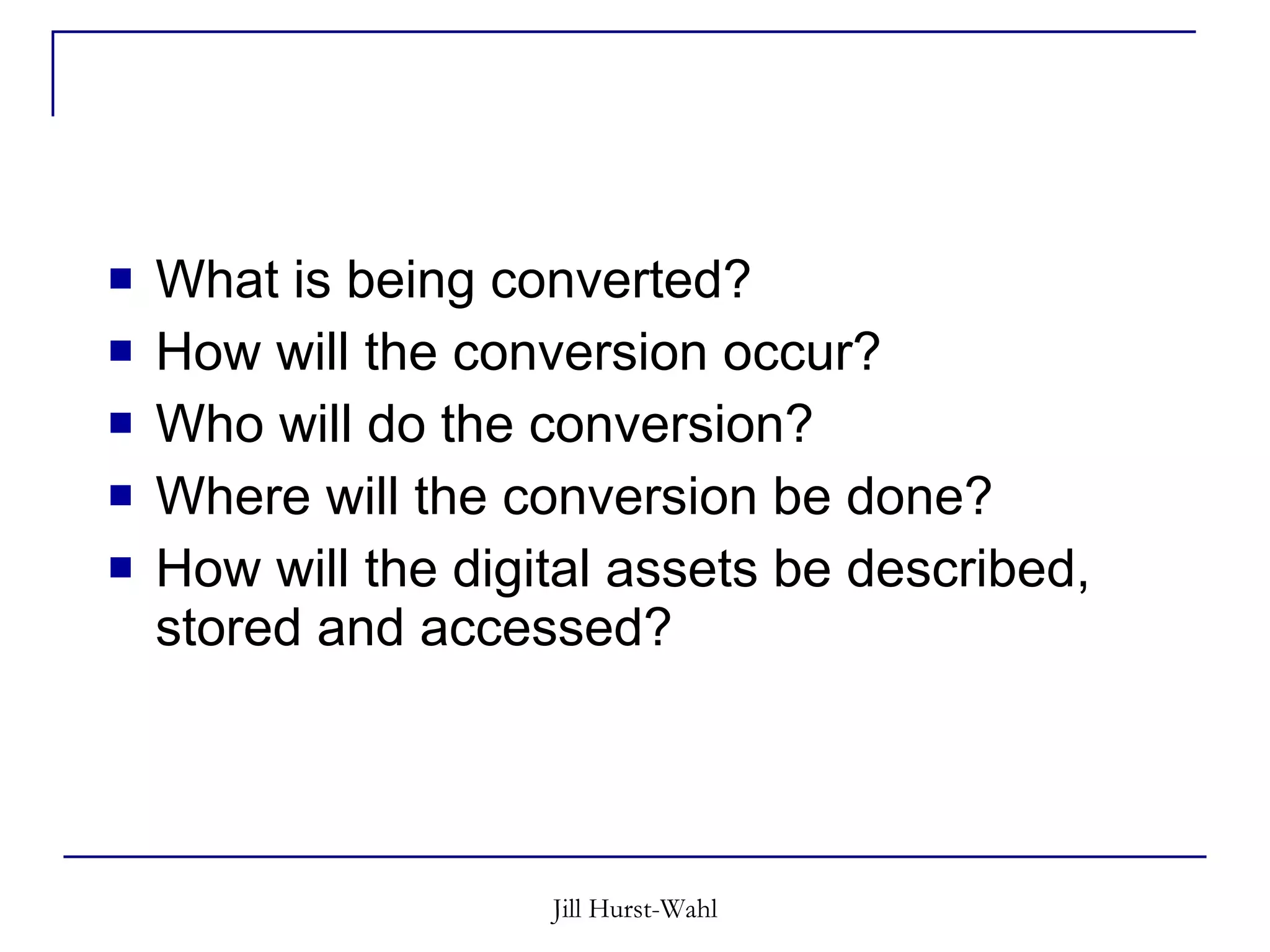 What is being converted? How will the conversion occur? Who will do the conversion? Where will the conversion be done? How will the digital assets be described, stored and accessed? 
