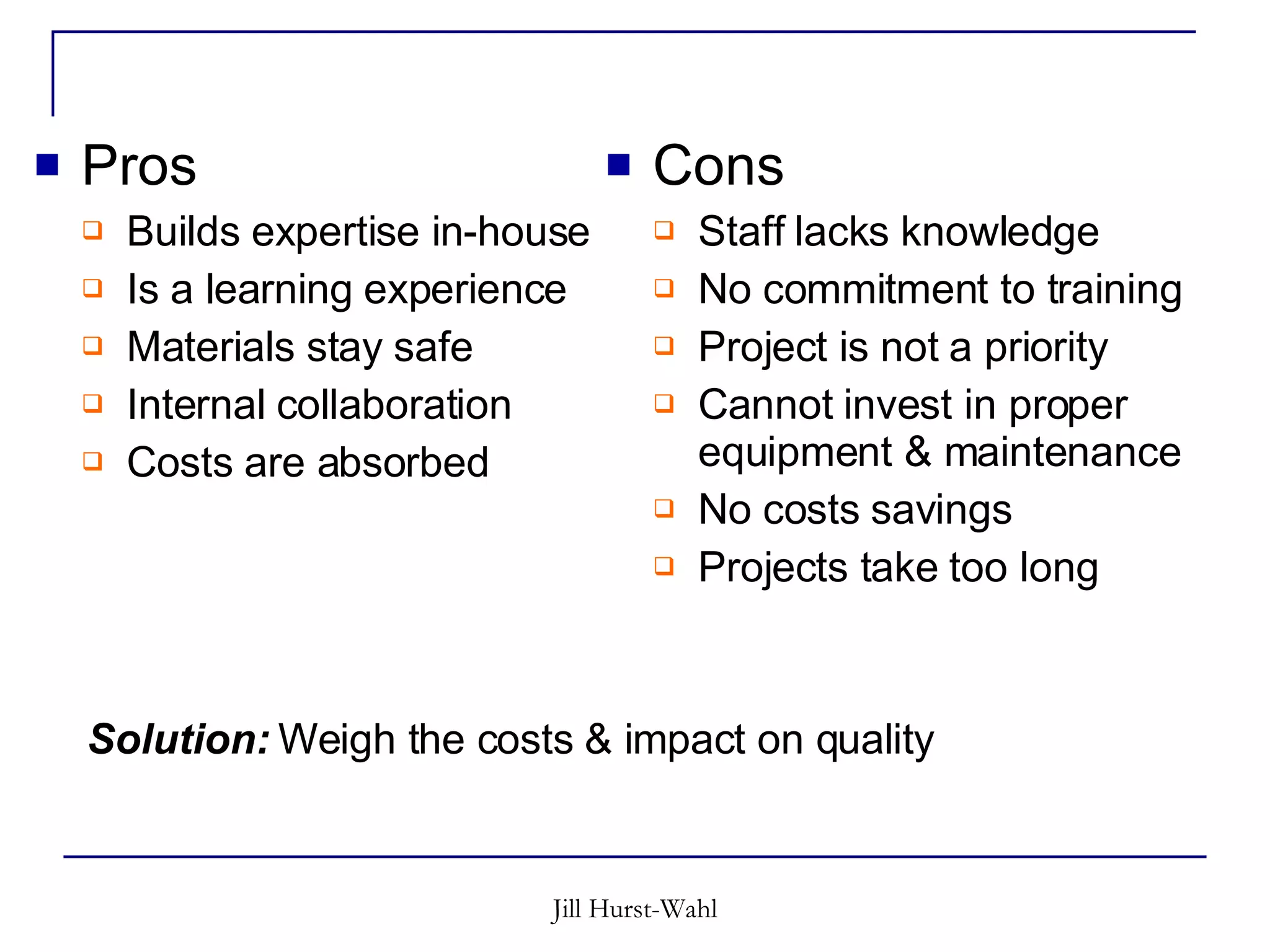Pros Builds expertise in-house Is a learning experience Materials stay safe Internal collaboration Costs are absorbed Cons Staff lacks knowledge No commitment to training Project is not a priority Cannot invest in proper equipment & maintenance No costs savings Projects take too long Solution:  Weigh the costs & impact on quality 