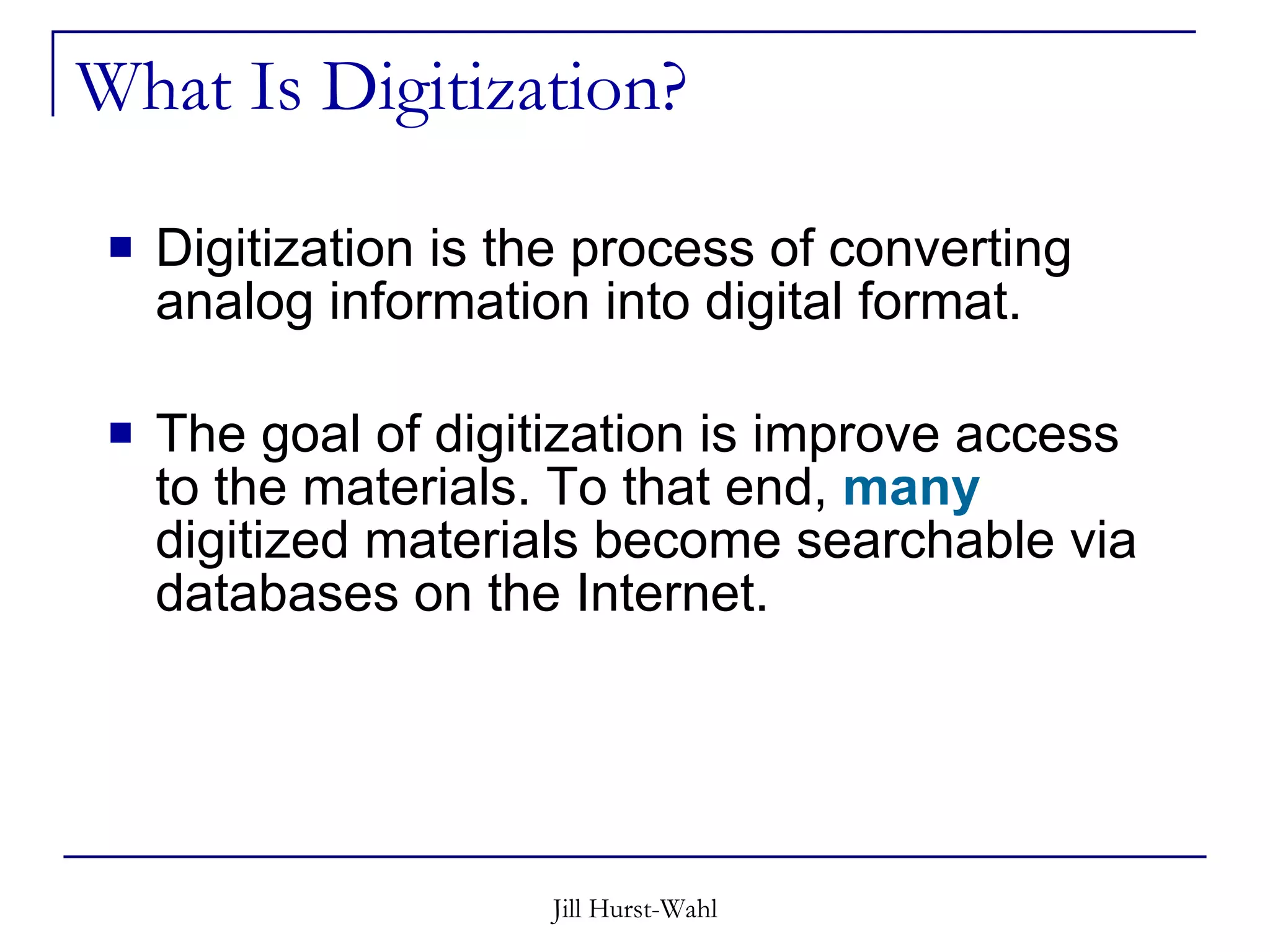 What Is Digitization? Digitization is the process of converting analog information into digital format.  The goal of digitization is improve access to the materials. To that end,  many  digitized materials become searchable via databases on the Internet.  