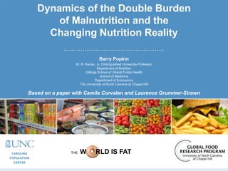 Dynamics of the Double Burden
of Malnutrition and the
Changing Nutrition Reality
Barry Popkin
W. R. Kenan, Jr. Distinguished University Professor
Department of Nutrition
Gillings School of Global Public Health
School of Medicine
Department of Economics
The University of North Carolina at Chapel Hill
THE W RLD IS FAT
Based on a paper with Camila Corvalan and Laurence Grummer-Strawn
 