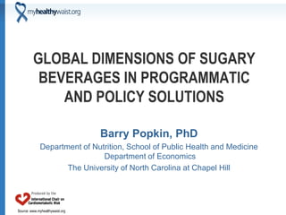 GLOBAL DIMENSIONS OF SUGARY
          BEVERAGES IN PROGRAMMATIC
             AND POLICY SOLUTIONS

                                 Barry Popkin, PhD
              Department of Nutrition, School of Public Health and Medicine
                               Department of Economics
                     The University of North Carolina at Chapel Hill




Source: www.myhealthywaist.org
 