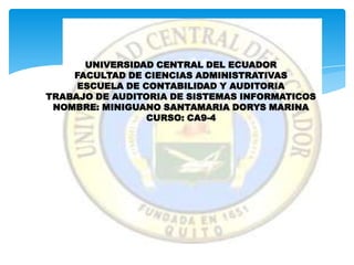 UNIVERSIDAD CENTRAL DEL ECUADOR
    FACULTAD DE CIENCIAS ADMINISTRATIVAS
     ESCUELA DE CONTABILIDAD Y AUDITORIA
TRABAJO DE AUDITORIA DE SISTEMAS INFORMATICOS
 NOMBRE: MINIGUANO SANTAMARIA DORYS MARINA
                 CURSO: CA9-4
 